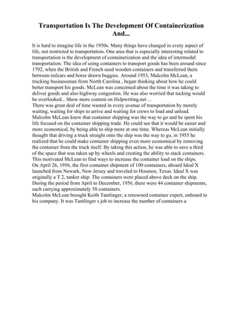 Transportation Is The Development Of Containerization
And...
It is hard to imagine life in the 1950s. Many things have changed in every aspect of
life, not restricted to transportation. One area that is especially interesting related to
transportation is the development of containerization and the idea of intermodal
transportation. The idea of using containers to transport goods has been around since
1792, when the British and French used wooden containers and transferred them
between railcars and horse drawn buggies. Around 1953, Malcolm McLean, a
trucking businessman from North Carolina , began thinking about how he could
better transport his goods. McLean was concerned about the time it was taking to
deliver goods and also highway congestion. He was also worried that tucking would
be overlooked... Show more content on Helpwriting.net ...
There was great deal of time wasted in every avenue of transportation by merely
waiting, waiting for ships to arrive and waiting for crews to load and unload.
Malcolm McLean knew that container shipping was the way to go and he spent his
life focused on the container shipping trade. He could see that it would be easier and
more economical, by being able to ship more at one time. Whereas McLean initially
thought that driving a truck straight onto the ship was the way to go, in 1955 he
realized that he could make container shipping even more economical by removing
the container from the truck itself. By taking this action, he was able to save a third
of the space that was taken up by wheels and creating the ability to stack containers.
This motivated McLean to find ways to increase the container load on the ships.
On April 26, 1956, the first container shipment of 100 containers, aboard Ideal X
launched from Newark, New Jersey and traveled to Houston, Texas. Ideal X was
originally a T 2, tanker ship. The containers were placed above deck on the ship.
During the period from April to December, 1956, there were 44 container shipments,
each carrying approximately 58 containers.
Malcolm McLean brought Keith Tantlinger, a renowned container expert, onboard to
his company. It was Tantlinger s job to increase the number of containers a
 