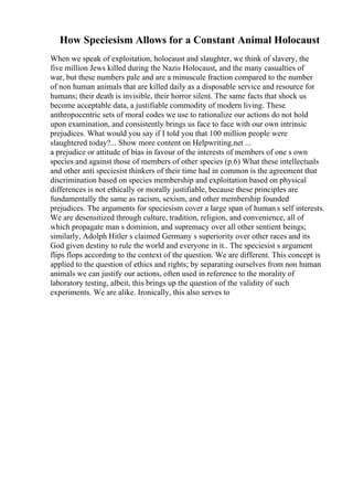 How Speciesism Allows for a Constant Animal Holocaust
When we speak of exploitation, holocaust and slaughter, we think of slavery, the
five million Jews killed during the Nazis Holocaust, and the many casualties of
war, but these numbers pale and are a minuscule fraction compared to the number
of non human animals that are killed daily as a disposable service and resource for
humans; their death is invisible, their horror silent. The same facts that shock us
become acceptable data, a justifiable commodity of modern living. These
anthropocentric sets of moral codes we use to rationalize our actions do not hold
upon examination, and consistently brings us face to face with our own intrinsic
prejudices. What would you say if I told you that 100 million people were
slaughtered today?... Show more content on Helpwriting.net ...
a prejudice or attitude of bias in favour of the interests of members of one s own
species and against those of members of other species (p.6) What these intellectuals
and other anti speciesist thinkers of their time had in common is the agreement that
discrimination based on species membership and exploitation based on physical
differences is not ethically or morally justifiable, because these principles are
fundamentally the same as racism, sexism, and other membership founded
prejudices. The arguments for speciesism cover a large span of human s self interests.
We are desensitized through culture, tradition, religion, and convenience, all of
which propagate man s dominion, and supremacy over all other sentient beings;
similarly, Adolph Hitler s claimed Germany s superiority over other races and its
God given destiny to rule the world and everyone in it.. The speciesist s argument
flips flops according to the context of the question. We are different. This concept is
applied to the question of ethics and rights; by separating ourselves from non human
animals we can justify our actions, often used in reference to the morality of
laboratory testing, albeit, this brings up the question of the validity of such
experiments. We are alike. Ironically, this also serves to
 