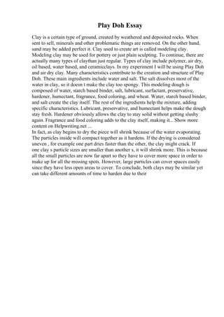 Play Doh Essay
Clay is a certain type of ground, created by weathered and deposited rocks. When
sent to sell, minerals and other problematic things are removed. On the other hand,
sand may be added perfect it. Clay used to create art is called modeling clay.
Modeling clay may be used for pottery or just plain sculpting. To continue, there are
actually many types of claythan just regular. Types of clay include polymer, air dry,
oil based, water based, and ceramicclays. In my experiment I will be using Play Doh
and air dry clay. Many characteristics contribute to the creation and structure of Play
Doh. These main ingredients include water and salt. The salt dissolves most of the
water in clay, so it doesn t make the clay too spongy. This modeling dough is
composed of water, starch based binder, salt, lubricant, surfactant, preservative,
hardener, humectant, fragrance, food coloring, and wheat. Water, starch based binder,
and salt create the clay itself. The rest of the ingredients help the mixture, adding
specific characteristics. Lubricant, preservative, and humectant helps make the dough
stay fresh. Hardener obviously allows the clay to stay solid without getting slushy
again. Fragrance and food coloring adds to the clay itself, making it... Show more
content on Helpwriting.net ...
In fact, as clay begins to dry the piece will shrink because of the water evaporating.
The particles inside will compact together as it hardens. If the drying is considered
uneven , for example one part dries faster than the other, the clay might crack. If
one clay s particle sizes are smaller than another s, it will shrink more. This is because
all the small particles are now far apart so they have to cover more space in order to
make up for all the missing spots. However, large particles can cover spaces easily
since they have less open areas to cover. To conclude, both clays may be similar yet
can take different amounts of time to harden due to their
 