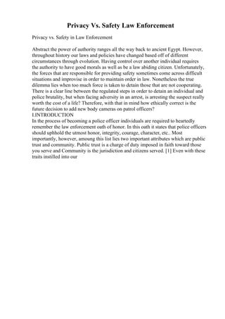 Privacy Vs. Safety Law Enforcement
Privacy vs. Safety in Law Enforcement
Abstract the power of authority ranges all the way back to ancient Egypt. However,
throughout history our laws and policies have changed based off of different
circumstances through evolution. Having control over another individual requires
the authority to have good morals as well as be a law abiding citizen. Unfortunately,
the forces that are responsible for providing safety sometimes come across difficult
situations and improvise in order to maintain order in law. Nonetheless the true
dilemma lies when too much force is taken to detain those that are not cooperating.
There is a clear line between the regulated steps in order to detain an individual and
police brutality, but when facing adversity in an arrest, is arresting the suspect really
worth the cost of a life? Therefore, with that in mind how ethically correct is the
future decision to add new body cameras on patrol officers?
I.INTRODUCTION
In the process of becoming a police officer individuals are required to heartedly
remember the law enforcement oath of honor. In this oath it states that police officers
should uphhold the utmost honor, integrity, courage, character, etc.. Most
importantly, however, amoung this list lies two important attributes which are public
trust and community. Public trust is a charge of duty imposed in faith toward those
you serve and Community is the jurisdiction and citizens served. [1] Even with these
traits instilled into our
 