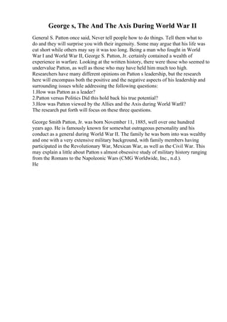 George s, The And The Axis During World War II
General S. Patton once said, Never tell people how to do things. Tell them what to
do and they will surprise you with their ingenuity. Some may argue that his life was
cut short while others may say it was too long. Being a man who fought in World
War I and World War II, George S. Patton, Jr. certainly contained a wealth of
experience in warfare. Looking at the written history, there were those who seemed to
undervalue Patton, as well as those who may have held him much too high.
Researchers have many different opinions on Patton s leadership, but the research
here will encompass both the positive and the negative aspects of his leadership and
surrounding issues while addressing the following questions:
1.How was Patton as a leader?
2.Patton versus Politics Did this hold back his true potential?
3.How was Patton viewed by the Allies and the Axis during World WarII?
The research put forth will focus on these three questions.
George Smith Patton, Jr. was born November 11, 1885, well over one hundred
years ago. He is famously known for somewhat outrageous personality and his
conduct as a general during World War II. The family he was born into was wealthy
and one with a very extensive military background, with family members having
participated in the Revolutionary War, Mexican War, as well as the Civil War. This
may explain a little about Patton s almost obsessive study of military history ranging
from the Romans to the Napoleonic Wars (CMG Worldwide, Inc., n.d.).
He
 