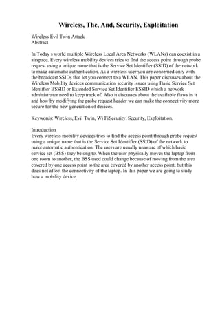 Wireless, The, And, Security, Exploitation
Wireless Evil Twin Attack
Abstract
In Today s world multiple Wireless Local Area Networks (WLANs) can coexist in a
airspace. Every wireless mobility devices tries to find the access point through probe
request using a unique name that is the Service Set Identifier (SSID) of the network
to make automatic authentication. As a wireless user you are concerned only with
the broadcast SSIDs that let you connect to a WLAN. This paper discusses about the
Wireless Mobility devices communication security issues using Basic Service Set
Identifier BSSID or Extended Service Set Identifier ESSID which a network
administrator need to keep track of. Also it discusses about the available flaws in it
and how by modifying the probe request header we can make the connectivity more
secure for the new generation of devices.
Keywords: Wireless, Evil Twin, Wi FiSecurity, Security, Exploitation.
Introduction
Every wireless mobility devices tries to find the access point through probe request
using a unique name that is the Service Set Identifier (SSID) of the network to
make automatic authentication. The users are usually unaware of which basic
service set (BSS) they belong to. When the user physically moves the laptop from
one room to another, the BSS used could change because of moving from the area
covered by one access point to the area covered by another access point, but this
does not affect the connectivity of the laptop. In this paper we are going to study
how a mobility device
 