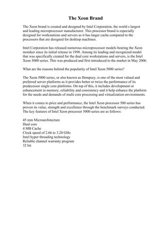 The Xeon Brand
The Xeon brand is created and designed by Intel Corporation, the world s largest
and leading microprocessor manufacturer. This processor brand is especially
designed for workstations and servers as it has larger cache compared to the
processors that are designed for desktop machines.
Intel Corporation has released numerous microprocessor models bearing the Xeon
moniker since its initial release in 1998. Among its leading and recognized model
that was specifically created for the dual core workstations and servers, is the Intel
Xeon 5000 series. This was produced and first introduced to the market in May 2006.
What are the reasons behind the popularity of Intel Xeon 5000 series?
The Xeon 5000 series, or also known as Dempsey, is one of the most valued and
preferred server platforms as it provides better or twice the performance of its
predecessor single core platforms. On top of this, it includes development or
enhancement in memory, reliability and consistency and it help enhance the platform
for the needs and demands of multi core processing and virtualization environments.
When it comes to price and performance, the Intel Xeon processor 500 series has
proven its value, strength and excellence through the benchmark surveys conducted.
The key features of Intel Xeon processor 5000 series are as follows:
45 mm Microarchitecture
Dual core
4 MB Cache
Clock speed of 2.66 to 3.20 GHz
Intel hyper threading technology
Reliable channel warranty program
32 bit
 