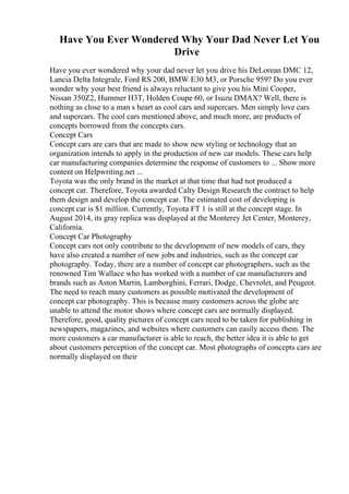 Have You Ever Wondered Why Your Dad Never Let You
Drive
Have you ever wondered why your dad never let you drive his DeLorean DMC 12,
Lancia Delta Integrale, Ford RS 200, BMW E30 M3, or Porsche 959? Do you ever
wonder why your best friend is always reluctant to give you his Mini Cooper,
Nissan 350Z2, Hummer H3T, Holden Coupe 60, or Isuzu DMAX? Well, there is
nothing as close to a man s heart as cool cars and supercars. Men simply love cars
and supercars. The cool cars mentioned above, and much more, are products of
concepts borrowed from the concepts cars.
Concept Cars
Concept cars are cars that are made to show new styling or technology that an
organization intends to apply in the production of new car models. These cars help
car manufacturing companies determine the response of customers to ... Show more
content on Helpwriting.net ...
Toyota was the only brand in the market at that time that had not produced a
concept car. Therefore, Toyota awarded Calty Design Research the contract to help
them design and develop the concept car. The estimated cost of developing is
concept car is $1 million. Currently, Toyota FT 1 is still at the concept stage. In
August 2014, its gray replica was displayed at the Monterey Jet Center, Monterey,
California.
Concept Car Photography
Concept cars not only contribute to the development of new models of cars, they
have also created a number of new jobs and industries, such as the concept car
photography. Today, there are a number of concept car photographers, such as the
renowned Tim Wallace who has worked with a number of car manufacturers and
brands such as Aston Martin, Lamborghini, Ferrari, Dodge, Chevrolet, and Peugeot.
The need to reach many customers as possible motivated the development of
concept car photography. This is because many customers across the globe are
unable to attend the motor shows where concept cars are normally displayed.
Therefore, good, quality pictures of concept cars need to be taken for publishing in
newspapers, magazines, and websites where customers can easily access them. The
more customers a car manufacturer is able to reach, the better idea it is able to get
about customers perception of the concept car. Most photographs of concepts cars are
normally displayed on their
 