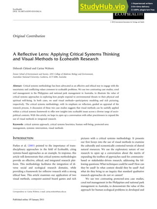 A Reflective Lens: Applying Critical Systems Thinking
and Visual Methods to Ecohealth Research
Deborah Cleland and Carina Wyborn
Fenner School of Environment and Society, ANU College of Medicine Biology and Environment,
Australian National University, Canberra, ACT 0200, Australia
Abstract: Critical systems methodology has been advocated as an effective and ethical way to engage with the
uncertainty and conflicting values common to ecohealth problems. We use two contrasting case studies, coral
reef management in the Philippines and national park management in Australia, to illustrate the value of
critical systems approaches in exploring how people respond to environmental threats to their physical and
spiritual well-being. In both cases, we used visual methods—participatory modeling and rich picturing,
respectively. The critical systems methodology, with its emphasis on reflection, guided an appraisal of the
research process. A discussion of these two case studies suggests that visual methods can be usefully applied
within a critical systems framework to offer new insights into ecohealth issues across a diverse range of socio-
political contexts. With this article, we hope to open up a conversation with other practitioners to expand the
use of visual methods in integrated research.
Keywords: critical systems approach, critical systems heuristics, human well-being, protected-area
management, systemic intervention, visual methods
INTRODUCTION
Parkes et al. (2005) pointed to the importance of trans-
disciplinary approaches in the field of Ecohealth, citing
systems-based approaches as an example. In response, this
article will demonstrate that critical systems methodologies
provide an effective, ethical, and integrated research plat-
form. This methodology facilitates the integration of di-
verse social and ecological research domains, while
providing a framework for reflexive research with a strong
ethical base. This article examines our application of two
visual methods, computer-assisted board games and rich
pictures with a critical systems methodology. It presents
our first forays into the use of visual methods to examine
the culturally and economically contested terrain of shared
natural resources. We use the exploratory nature of our
research to open up a conversation about the merits of
expanding the toolbox of approaches used for community-
based or stakeholder-driven research, addressing the fol-
lowing questions: What techniques could be used? How can
they be used? In what context should they be used? And
what do they bring to an inquiry that standard qualitative
research approaches do not or cannot?
We use two contrasting protected-area case studies,
coral reef management in the Philippines and national park
management in Australia, to demonstrate the value of this
approach for human ecological problems in developed and
Correspondence to: Carina Wyborn, e-mail: carina.wyborn@anu.edu.au
EcoHealth
DOI: 10.1007/s10393-010-0362-6
Original Contribution
 2010 International Association for Ecology and Health
 