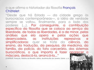 o que afirma o historiador da filosofia François
Châtelet:
“Desde que há Estado — da cidade grega às
burocracias contemporâneas—, a idéia de verdade
sempre se voltou, finalmente, para o lado dos
poderes (...). Por conseguinte, a contribuição
específica da filosofia que se coloca ao serviço da
liberdade, de todas as liberdades, é a de minar, pelas
análises que ela opera e pelas ações que
desencadeia,      as    instituições     repressivas e
simplificadoras: quer se trate da ciência, do
ensino, da tradução, da pesquisa, da medicina, da
familia, da polícia, do fato carcerário, dos sistemas
burocráticos, o que importa é fazer aparecer a
máscara, deslocá-la, arrancá-la...”
(CHÂTELET, François. História da filosofia: idéias, doutrinas.Rio de Janeiro: Zahar, s. d., v. 8. p. 309.)
 