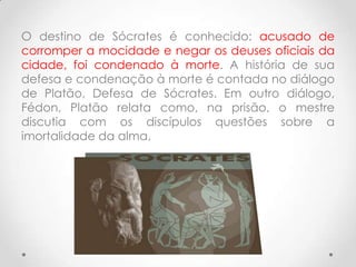 O destino de Sócrates é conhecido: acusado de
corromper a mocidade e negar os deuses oficiais da
cidade, foi condenado à morte. A história de sua
defesa e condenação à morte é contada no diálogo
de Platão, Defesa de Sócrates. Em outro diálogo,
Fédon, Platão relata como, na prisão, o mestre
discutia com os discípulos questões sobre a
imortalidade da alma.
 