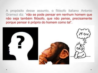A propósito desse assunto, o filósofo italiano Antonio
Gramsci diz: “não se pode pensar em nenhum homem que
não seja também filósofo, que não pense, precisamente
porque pensar é próprio do homem como tal”.
 