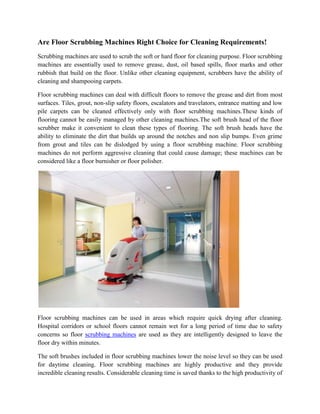 Are Floor Scrubbing Machines Right Choice for Cleaning Requirements!
Scrubbing machines are used to scrub the soft or hard floor for cleaning purpose. Floor scrubbing
machines are essentially used to remove grease, dust, oil based spills, floor marks and other
rubbish that build on the floor. Unlike other cleaning equipment, scrubbers have the ability of
cleaning and shampooing carpets.

Floor scrubbing machines can deal with difficult floors to remove the grease and dirt from most
surfaces. Tiles, grout, non-slip safety floors, escalators and travelators, entrance matting and low
pile carpets can be cleaned effectively only with floor scrubbing machines.These kinds of
flooring cannot be easily managed by other cleaning machines.The soft brush head of the floor
scrubber make it convenient to clean these types of flooring. The soft brush heads have the
ability to eliminate the dirt that builds up around the notches and non slip bumps. Even grime
from grout and tiles can be dislodged by using a floor scrubbing machine. Floor scrubbing
machines do not perform aggressive cleaning that could cause damage; these machines can be
considered like a floor burnisher or floor polisher.




Floor scrubbing machines can be used in areas which require quick drying after cleaning.
Hospital corridors or school floors cannot remain wet for a long period of time due to safety
concerns so floor scrubbing machines are used as they are intelligently designed to leave the
floor dry within minutes.

The soft brushes included in floor scrubbing machines lower the noise level so they can be used
for daytime cleaning. Floor scrubbing machines are highly productive and they provide
incredible cleaning results. Considerable cleaning time is saved thanks to the high productivity of
 