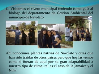G. Visitamos el vivero municipal teniendo como guía al
  biólogo del departamento de Gestión Ambiental del
  municipio de Navolato.




Ahí conocimos plantas nativas de Navolato y otras que
 han sido traídas de otros países pero que hoy las vemos
 como si fueran de aquí por su gran adaptabilidad a
 nuestro tipo de clima; tal es el caso de la Jamaica y el
 Nim.
 