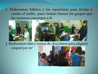 I. Elaboramos folletos y los repartimos para invitar a
    cuidar el jardín, pues tiraban basura los grupos que
    las ventanas convergen a él.




J. Realizamos rifas y ventas de chocolates para adquirir
    césped por m2
 