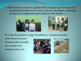 L. Elaboramos un tríptico agradeciendo el apoyo que tuvimos de la
     comunidad escolar en la venta y rifa de chocolates y pidiendo
     de nuevo su cooperación para adquirir más césped.




M. Cada día bajamos a regar las plantas y a limpiar el jardín.
Cabe mencionar que
Tesorería de la escuela
nos compró una
manguera de 30 m.
 