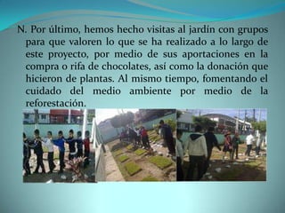 N. Por último, hemos hecho visitas al jardín con grupos
 para que valoren lo que se ha realizado a lo largo de
 este proyecto, por medio de sus aportaciones en la
 compra o rifa de chocolates, así como la donación que
 hicieron de plantas. Al mismo tiempo, fomentando el
 cuidado del medio ambiente por medio de la
 reforestación.
 