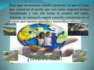  Pero aquí no termina nuestro proyecto, ya que se tiene
 que conservar el jardín que con tanto empeño hemos
 rehabilitado y con ello evitar la erosión del suelo.
 Además, es necesario seguir creando conciencia en el
 respeto por nuestro querido y maravilloso planeta.
 