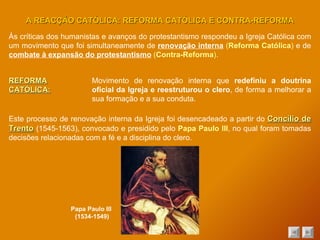 Às críticas dos humanistas e avanços do protestantismo respondeu a Igreja Católica com um movimento que foi simultaneamente de  renovação interna   ( Reforma Católica )  e de  combate à expansão do protestantismo   ( Contra-Reforma ) . A REACÇÃO CATÓLICA: REFORMA CATÓLICA E CONTRA-REFORMA REFORMA CATÓLICA: Movimento de renovação interna que  redefiniu a doutrina oficial da Igreja e reestruturou o clero , de forma a melhorar a sua formação e a sua conduta. Este processo de renovação interna da Igreja foi desencadeado a partir do  Concílio de Trento  (1545-1563), convocado e presidido pelo  Papa Paulo III , no qual foram tomadas decisões relacionadas com a fé e a disciplina do clero. Papa Paulo III  (1534-1549) 