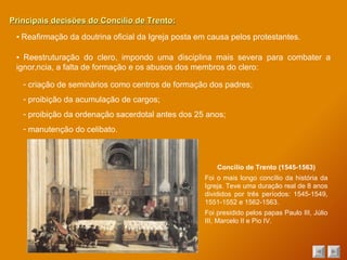 Principais decisões do Concílio de Trento: ▪  Reafirmação da doutrina oficial da Igreja posta em causa pelos protestantes. ▪  Reestruturação do clero, impondo uma disciplina mais severa para combater a ignorância, a falta de formação e os abusos dos membros do clero: criação de seminários como centros de formação dos padres; proibição da acumulação de cargos; proibição da ordenação sacerdotal antes dos 25 anos; manutenção do celibato. Concílio de Trento (1545-1563) Foi o mais longo concílio da história da Igreja. Teve uma duração real de 8 anos divididos por três períodos: 1545-1549, 1551-1552 e 1562-1563. Foi presidido pelos papas Paulo III, Júlio III, Marcelo II e Pio IV. 