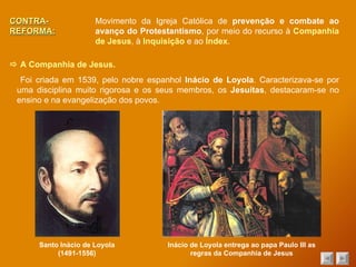 CONTRA-REFORMA: Movimento da Igreja Católica de  prevenção e combate ao avanço do Protestantismo , por meio do recurso à  Companhia de Jesus , à  Inquisição  e ao  Índex .    A Companhia de Jesus. Santo Inácio de Loyola (1491-1556) Foi criada em 1539, pelo nobre espanhol  Inácio de Loyola . Caracterizava-se por uma disciplina muito rigorosa e os seus membros, os  Jesuítas , destacaram-se no ensino e na evangelização dos povos. Inácio de Loyola entrega ao papa Paulo III as regras da Companhia de Jesus 
