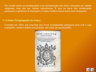    O Índex (Congregação do Índex). Fundado em 1543, era uma lista dos livros considerados perigosos para a fé e cuja impressão, venda e leitura era proibida, sob pena de excomunhão. Em muitos casos as perseguições e as condenações não eram motivadas por razões religiosas, mas sim por razões económicas. É que os bens dos condenados passavam a pertencer à Inquisição e muitos cristãos-novos eram ricos burgueses. 