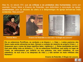 Mas foi, no século XVI, que  as críticas e os protestos dos humanistas , como por exemplo Tomas More e Erasmo de Roterdão, que defendiam a renovação da Igreja,  aumentaram , pois os  abusos do clero e o desprestígio da Igreja tornam-se mais evidentes . Mas porquê? Eis os soberanos Pontífices, os cardeais e os bispos (…). Hoje (…) estes pastores não fazem nada senão alimentar-se bem. Deixam o cuidado do rebanho ao próprio Cristo (…). Esquecem que o nome de bispo significa labor, vigilância (…). Estas qualidades servem-lhes para deitar mão ao dinheiro (…). Se os soberanos Pontífices, que estão no lugar de Cristo, se esforçassem por imitá-lo na sua pobreza, nos seus trabalhos, na sua sabedoria, na sua cruz e no desprezo da vida (…) não seriam os mais infelizes dos Homens? Erasmo de Roterdão, O Elogio da Loucura. Thomas More Erasmo de Roterdão e a sua obra “O Elogio da Loucura” 