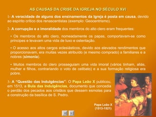 1-  A veracidade de alguns dos ensinamentos da Igreja é posta em causa , devido ao espírito crítico dos renascentistas (exemplo: Geocentrismo). 2-  A corrupção e a imoralidade  dos membros do alto clero eram frequentes: AS CAUSAS DA CRISE DA IGREJA NO SÉCULO XVI ▪   Os membros do alto clero, nomeadamente os papas, comportavam-se como príncipes e levavam uma vida de luxo e ostentação. ▪   Muitos membros do clero prosseguiam uma vida imoral (vários tinham, aliás, mulher e filhos, contrariando o voto de celibato) e a sua formação religiosa era pobre. ▪  O acesso aos altos cargos eclesiásticos, devido aos elevados rendimentos que proporcionavam, era muitas vezes atribuído (e mesmo comprado) a familiares e a nobres ( simonia ). 3-  A “Questão das Indulgências” : O  Papa Leão X  publicou, em 1513, a  Bula das Indulgências , documento que concedia o perdão dos pecados aos cristãos que dessem esmolas para a construção da basílica de S. Pedro. Papa Leão X (1513-1521) 