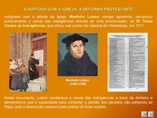 Neste documento, Lutero condenava a venda das indulgências a troco de dinheiro e demonstrava que a capacidade para conceder o perdão dos pecados não pertencia ao Papa, pois a absolvição passava pela prática de boas acções. A RUPTURA COM A IGREJA: A REFORMA PROTESTANTE Indignado com a atitude da Igreja,  Martinho Lutero , monge agostinho, denunciou publicamente a venda das indulgências através de uma proclamação, as  95 Teses Contra as Indulgências , que afixou nas portas da catedral de Vitemberga, em 1517 . Martinho Lutero  (1483-1546) 