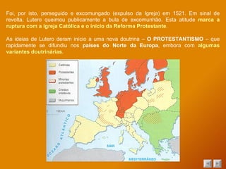 Foi, por isto, perseguido e excomungado (expulso da Igreja) em 1521. Em sinal de revolta, Lutero queimou publicamente a bula de excomunhão. Esta atitude  marca a ruptura com a Igreja Católica e o início da Reforma Protestante . As ideias de Lutero deram início a uma nova doutrina –  O PROTESTANTISMO  – que rapidamente se difundiu nos  países do Norte da Europa , embora com  algumas variantes doutrinárias . 