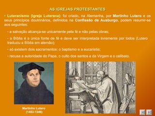 AS IGREJAS PROTESTANTES ▪  Luteranismo (Igreja Luterana) : foi criado, na Alemanha, por  Martinho Lutero  e os seus princípios doutrinários, definidos na  Confissão de Ausburgo , podem resumir-se aos seguintes: a salvação alcança-se unicamente pela fé e não pelas obras; a Bíblia é a única fonte de fé e deve ser interpretada livremente por todos (Lutero traduziu a Bíblia em alemão); só existem dois sacramentos: o baptismo e a eucaristia; recusa a autoridade do Papa, o culto dos santos e da Virgem e o celibato. Martinho Lutero  (1483-1546) 
