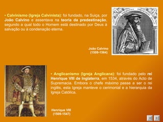 ▪  Calvinismo (Igreja Calvinista) : foi fundado, na Suiça, por  João Calvino  e assentava na  teoria da predestinação , segundo a qual todo o Homem está destinado por Deus à salvação ou à condenação eterna. João Calvino  (1509-1564) ▪  Anglicanismo (Igreja Anglicana) : foi fundado pelo  rei Henrique VIII de Inglaterra , em 1534, através do Acto de Supremacia. Embora o chefe máximo passe a ser o rei inglês, esta Igreja manteve o cerimonial e a hierarquia da Igreja Católica. Henrique VIII  (1509-1547) 