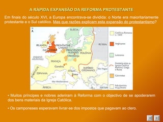 A RÁPIDA EXPANSÃO DA REFORMA PROTESTANTE ▪  Muitos príncipes e nobres aderiram à Reforma com o objectivo de se apoderarem dos bens materiais da Igreja Católica. ▪  Os camponeses esperavam livrar-se dos impostos que pagavam ao clero. Em finais do século XVI, a Europa encontrava-se dividida: o Norte era maioritariamente protestante e o Sul católico.  Mas que razões explicam esta expansão do protestantismo ? 
