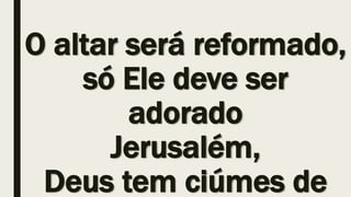 O altar será reformado,
só Ele deve ser
adorado
Jerusalém,
Deus tem ciúmes de
 