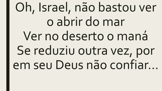 Oh, Israel, não bastou ver
o abrir do mar
Ver no deserto o maná
Se reduziu outra vez, por
em seu Deus não confiar...
 