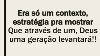 Era só um contexto,
estratégia pra mostrar
Que através de um, Deus
uma geração levantará!!
 
