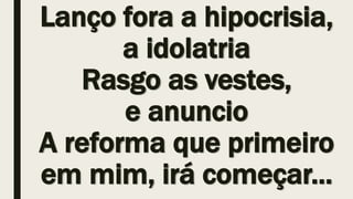 Lanço fora a hipocrisia,
a idolatria
Rasgo as vestes,
e anuncio
A reforma que primeiro
em mim, irá começar...
 
