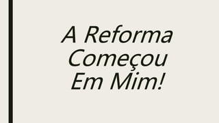 A Reforma
Começou
Em Mim!
 