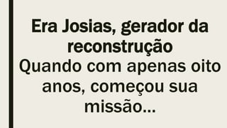 Era Josias, gerador da
reconstrução
Quando com apenas oito
anos, começou sua
missão...
 