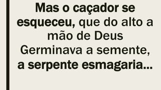 Mas o caçador se
esqueceu, que do alto a
mão de Deus
Germinava a semente,
a serpente esmagaria...
 