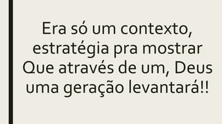 Era só um contexto,
estratégia pra mostrar
Que através de um, Deus
uma geração levantará!!
 