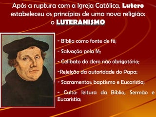 Após a ruptura com a Igreja Católica,  Lutero  estabeleceu os princípios de uma nova religião: o  LUTERANISMO Bíblia como fonte de fé; Salvação pela fé; Celibato do clero não obrigatório; Rejeição da autoridade do Papa; Sacramentos: baptismo e Eucaristia; Culto: leitura da Bíblia, Sermão e Eucaristia; 