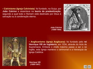 ▪  Calvinismo (Igreja Calvinista) : foi fundado, na Suiça, por  João Calvino  e assentava na  teoria da predestinação , segundo a qual todo o Homem está destinado por Deus à salvação ou à condenação eterna. João Calvino  (1509-1564) ▪  Anglicanismo (Igreja Anglicana) : foi fundado pelo  rei Henrique VIII de Inglaterra , em 1534, através do Acto de Supremacia. Embora o chefe máximo passe a ser o rei inglês, esta Igreja manteve o cerimonial e a hierarquia da Igreja Católica. Henrique VIII  (1509-1547) 