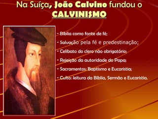 Na Suíça , João Calvino  fundou o  CALVINISMO Bíblia como fonte de fé; Salvaç ão pela fé e predestinação; Celibato do clero não obrigatório; Rejeição da autoridade do Papa; Sacramentos: Baptismo e Eucaristia; Culto: leitura da Bíblia, Sermão e Eucaristia. 