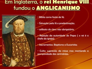 Em Inglaterra, o  rei Henrique VIII  fundou o   ANGLICANISMO -  Bíblia como fonte de fé; Salvação pela fé e predestinação; celibato do clero não obrigatório; Rejeição da autoridade do Papa ( o rei é o chefe da igreja); Sacramentos: Baptismo e Eucaristia; Culto: supressão da missa mas mantendo a pomposidade das cerimónias. 