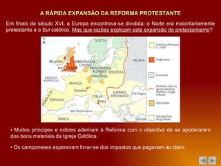 A RÁPIDA EXPANSÃO DA REFORMA PROTESTANTE ▪  Muitos príncipes e nobres aderiram à Reforma com o objectivo de se apoderarem dos bens materiais da Igreja Católica. ▪  Os camponeses esperavam livrar-se dos impostos que pagavam ao clero. Em finais do século XVI, a Europa encontrava-se dividida: o Norte era maioritariamente protestante e o Sul católico.  Mas que razões explicam esta expansão do protestantismo ? 