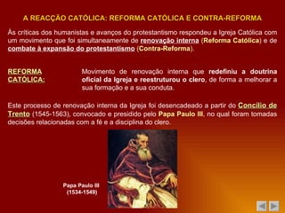 Às críticas dos humanistas e avanços do protestantismo respondeu a Igreja Católica com um movimento que foi simultaneamente de  renovação interna   ( Reforma Católica )  e de  combate à expansão do protestantismo   ( Contra-Reforma ) . A REACÇÃO CATÓLICA: REFORMA CATÓLICA E CONTRA-REFORMA REFORMA CATÓLICA: Movimento de renovação interna que  redefiniu a doutrina oficial da Igreja e reestruturou o clero , de forma a melhorar a sua formação e a sua conduta. Este processo de renovação interna da Igreja foi desencadeado a partir do  Concílio de Trento  (1545-1563), convocado e presidido pelo  Papa Paulo III , no qual foram tomadas decisões relacionadas com a fé e a disciplina do clero. Papa Paulo III  (1534-1549) 