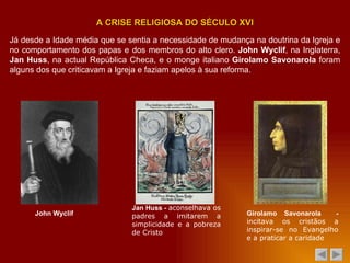 Já desde a Idade média que se sentia a necessidade de mudança na doutrina da Igreja e no comportamento dos papas e dos membros do alto clero.  John Wyclif , na Inglaterra,  Jan Huss , na actual República Checa, e o monge italiano  Girolamo Savonarola  foram alguns dos que criticavam a Igreja e faziam apelos à sua reforma. A CRISE RELIGIOSA DO SÉCULO XVI John Wyclif Jan Huss -  aconselhava os padres a imitarem a simplicidade e a pobreza de Cristo Girolamo Savonarola  -  incitava os cristãos a inspirar-se no Evangelho e a praticar a caridade 