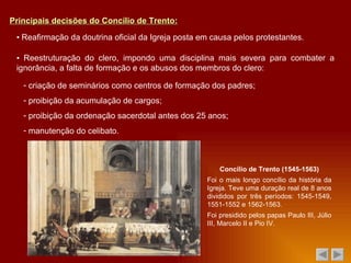 Principais decisões do Concílio de Trento: ▪  Reafirmação da doutrina oficial da Igreja posta em causa pelos protestantes. ▪  Reestruturação do clero, impondo uma disciplina mais severa para combater a ignorância, a falta de formação e os abusos dos membros do clero: criação de seminários como centros de formação dos padres; proibição da acumulação de cargos; proibição da ordenação sacerdotal antes dos 25 anos; manutenção do celibato. Concílio de Trento (1545-1563) Foi o mais longo concílio da história da Igreja. Teve uma duração real de 8 anos divididos por três períodos: 1545-1549, 1551-1552 e 1562-1563. Foi presidido pelos papas Paulo III, Júlio III, Marcelo II e Pio IV. 