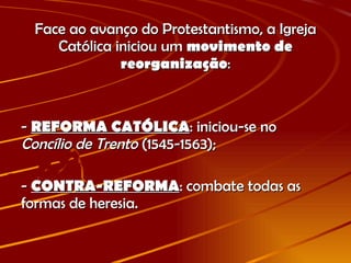 Face ao avanço do Protestantismo, a Igreja Católica iniciou um  movimento de reorganização : -  REFORMA CATÓLICA : iniciou-se no  Concílio de Trento  (1545-1563); -  CONTRA-REFORMA : combate todas as formas de heresia. 