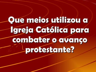 Que meios utilizou a Igreja Católica para combater o avanço protestante? 
