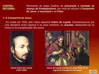 CONTRA-REFORMA: Movimento da Igreja Católica de  prevenção e combate ao avanço do Protestantismo , por meio do recurso à  Companhia de Jesus , à  Inquisição  e ao  Índex .    A Companhia de Jesus. Santo Inácio de Loyola (1491-1556) Foi criada em 1539, pelo nobre espanhol  Inácio de Loyola . Caracterizava-se por uma disciplina muito rigorosa e os seus membros, os  Jesuítas , destacaram-se no ensino e na evangelização dos povos. Inácio de Loyola entrega ao papa Paulo III as regras da Companhia de Jesus 