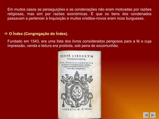    O Índex (Congregação do Índex). Fundado em 1543, era uma lista dos livros considerados perigosos para a fé e cuja impressão, venda e leitura era proibida, sob pena de excomunhão. Em muitos casos as perseguições e as condenações não eram motivadas por razões religiosas, mas sim por razões económicas. É que os bens dos condenados passavam a pertencer à Inquisição e muitos cristãos-novos eram ricos burgueses. 
