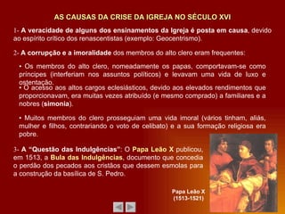 1-  A veracidade de alguns dos ensinamentos da Igreja é posta em causa , devido ao espírito crítico dos renascentistas (exemplo: Geocentrismo). 2-  A corrupção e a imoralidade  dos membros do alto clero eram frequentes: AS CAUSAS DA CRISE DA IGREJA NO SÉCULO XVI ▪   Os membros do alto clero, nomeadamente os papas, comportavam-se como príncipes (interferiam nos assuntos políticos) e levavam uma vida de luxo e ostentação. ▪   Muitos membros do clero prosseguiam uma vida imoral (vários tinham, aliás, mulher e filhos, contrariando o voto de celibato) e a sua formação religiosa era pobre. ▪  O acesso aos altos cargos eclesiásticos, devido aos elevados rendimentos que proporcionavam, era muitas vezes atribuído (e mesmo comprado) a familiares e a nobres ( simonia ). 3-  A “Questão das Indulgências” : O  Papa Leão X  publicou, em 1513, a  Bula das Indulgências , documento que concedia o perdão dos pecados aos cristãos que dessem esmolas para a construção da basílica de S. Pedro. Papa Leão X (1513-1521) 